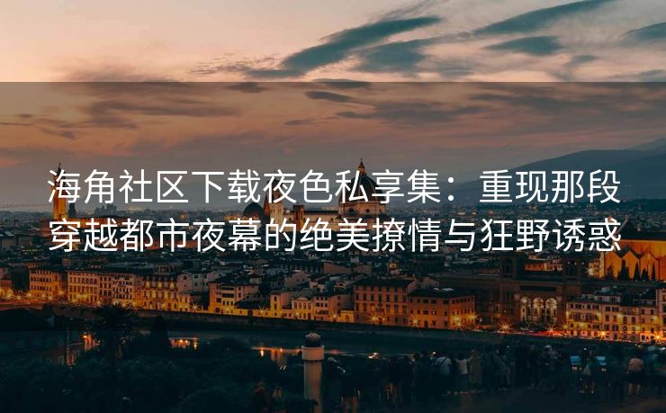 海角社区下载夜色私享集：重现那段穿越都市夜幕的绝美撩情与狂野诱惑