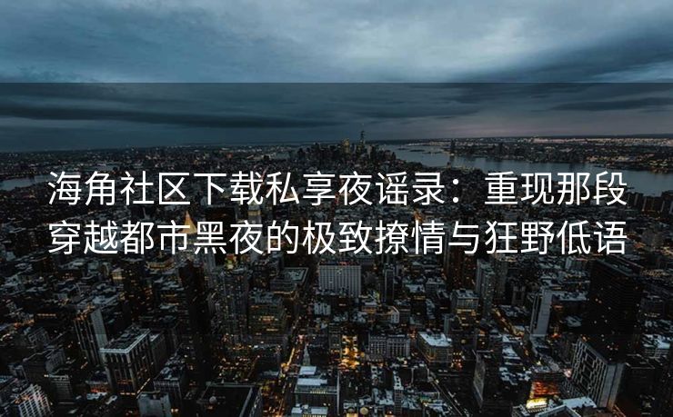 海角社区下载私享夜谣录：重现那段穿越都市黑夜的极致撩情与狂野低语