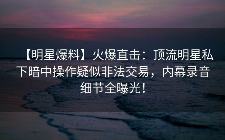 【明星爆料】火爆直击：顶流明星私下暗中操作疑似非法交易，内幕录音细节全曝光！
