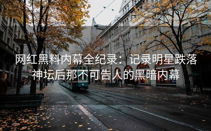 网红黑料内幕全纪录：记录明星跌落神坛后那不可告人的黑暗内幕