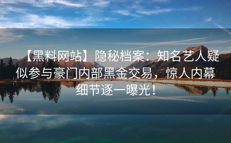 【黑料网站】隐秘档案：知名艺人疑似参与豪门内部黑金交易，惊人内幕细节逐一曝光！