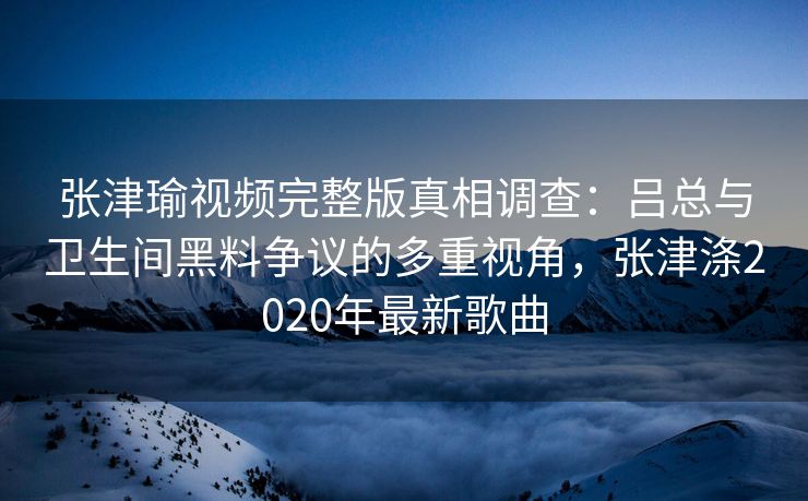 张津瑜视频完整版真相调查：吕总与卫生间黑料争议的多重视角，张津涤2020年最新歌曲