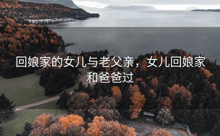 回娘家的女儿与老父亲，女儿回娘家和爸爸过
