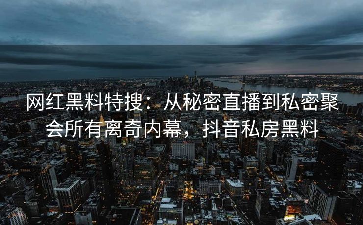 网红黑料特搜：从秘密直播到私密聚会所有离奇内幕，抖音私房黑料