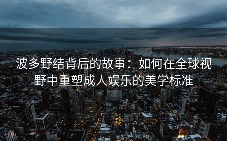 波多野结背后的故事：如何在全球视野中重塑成人娱乐的美学标准