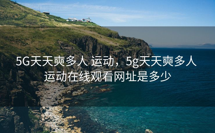 5G天天奭多人 运动，5g天天奭多人 运动在线观看网址是多少