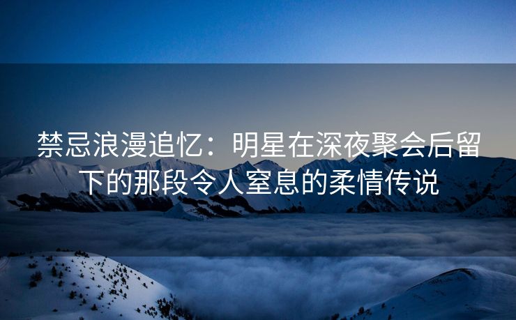 禁忌浪漫追忆：明星在深夜聚会后留下的那段令人窒息的柔情传说