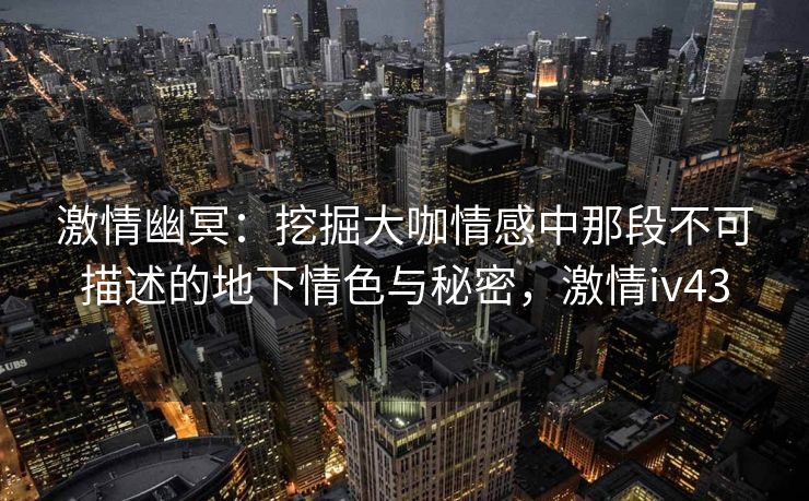 激情幽冥：挖掘大咖情感中那段不可描述的地下情色与秘密，激情iv43
