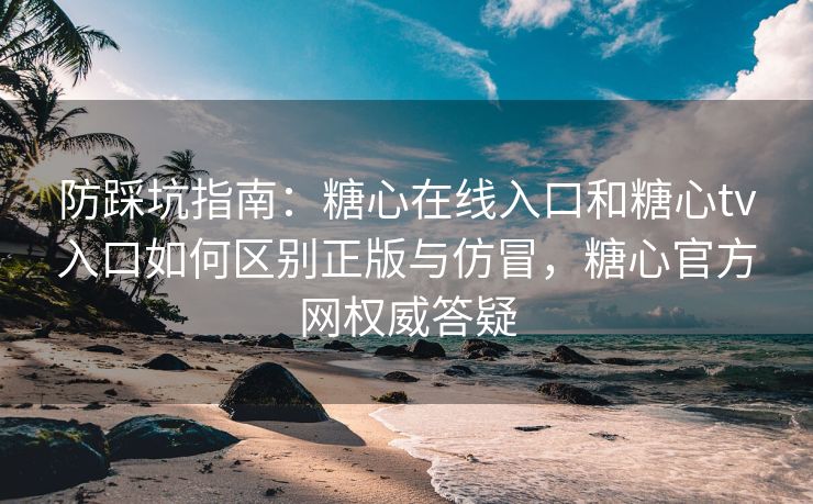 防踩坑指南：糖心在线入口和糖心tv入口如何区别正版与仿冒，糖心官方网权威答疑