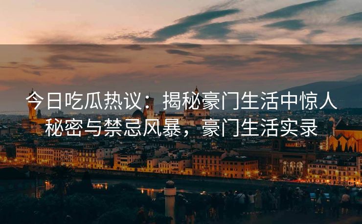 今日吃瓜热议：揭秘豪门生活中惊人秘密与禁忌风暴，豪门生活实录