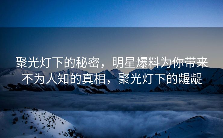 聚光灯下的秘密，明星爆料为你带来不为人知的真相，聚光灯下的龌龊
