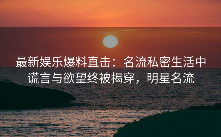 最新娱乐爆料直击：名流私密生活中谎言与欲望终被揭穿，明星名流