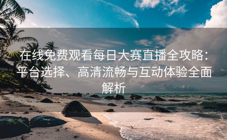 在线免费观看每日大赛直播全攻略：平台选择、高清流畅与互动体验全面解析
