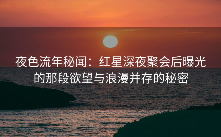 夜色流年秘闻：红星深夜聚会后曝光的那段欲望与浪漫并存的秘密