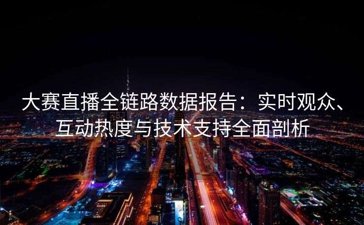 大赛直播全链路数据报告：实时观众、互动热度与技术支持全面剖析