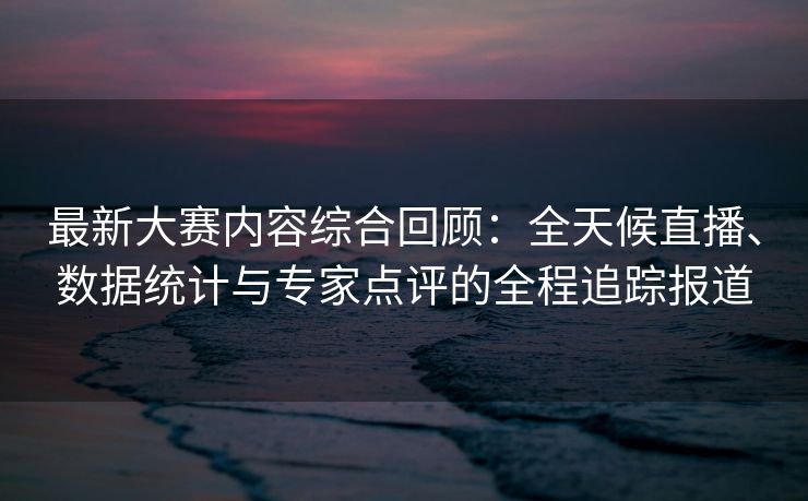 最新大赛内容综合回顾：全天候直播、数据统计与专家点评的全程追踪报道