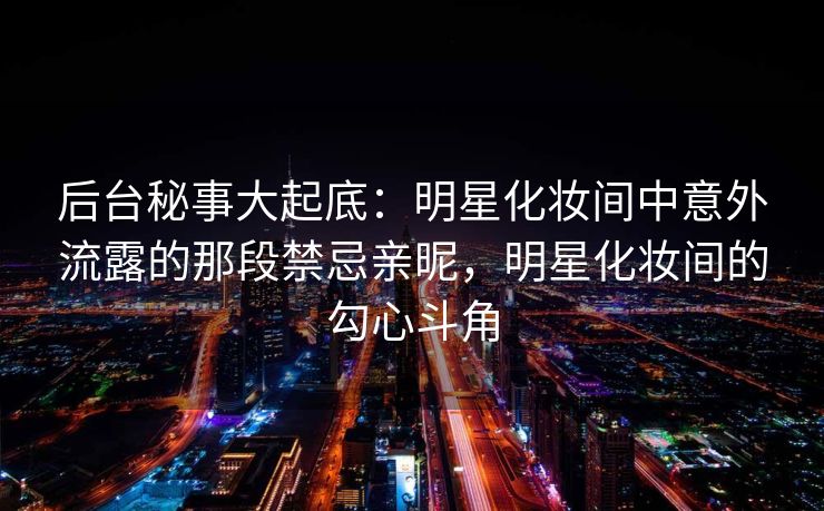 后台秘事大起底：明星化妆间中意外流露的那段禁忌亲昵，明星化妆间的勾心斗角