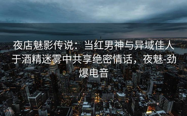 夜店魅影传说：当红男神与异域佳人于酒精迷雾中共享绝密情话，夜魅-劲爆电音