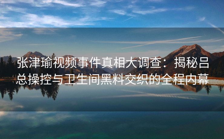 张津瑜视频事件真相大调查：揭秘吕总操控与卫生间黑料交织的全程内幕