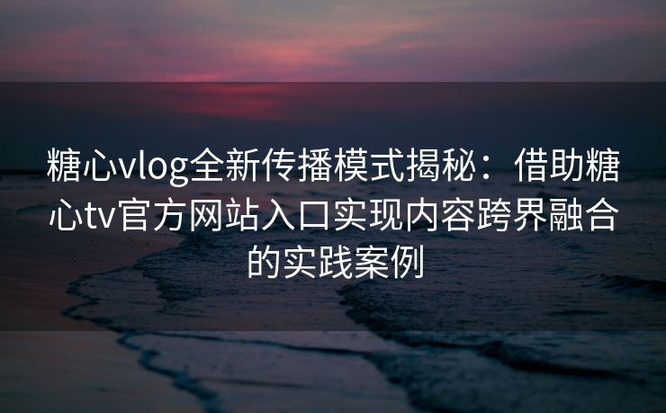 糖心vlog全新传播模式揭秘：借助糖心tv官方网站入口实现内容跨界融合的实践案例