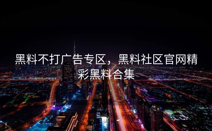 黑料不打广告专区，黑料社区官网精彩黑料合集