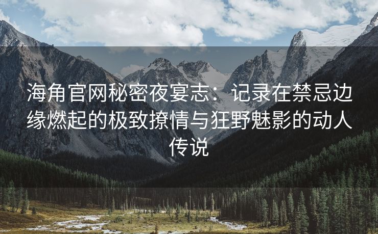 海角官网秘密夜宴志：记录在禁忌边缘燃起的极致撩情与狂野魅影的动人传说