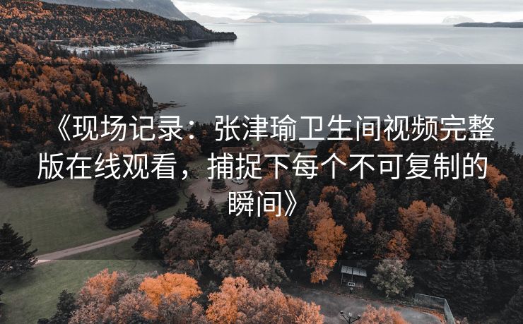 《现场记录：张津瑜卫生间视频完整版在线观看，捕捉下每个不可复制的瞬间》