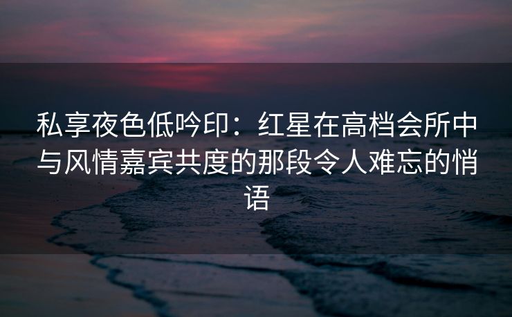 私享夜色低吟印：红星在高档会所中与风情嘉宾共度的那段令人难忘的悄语