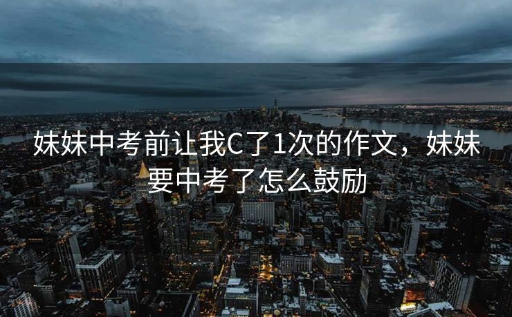 妹妹中考前让我C了1次的作文，妹妹要中考了怎么鼓励