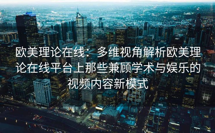 欧美理论在线：多维视角解析欧美理论在线平台上那些兼顾学术与娱乐的视频内容新模式