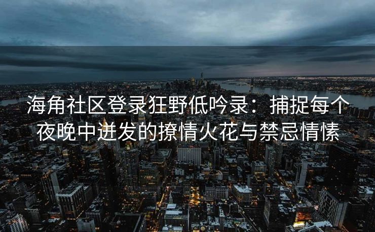 海角社区登录狂野低吟录：捕捉每个夜晚中迸发的撩情火花与禁忌情愫