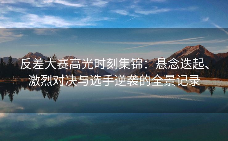 反差大赛高光时刻集锦：悬念迭起、激烈对决与选手逆袭的全景记录