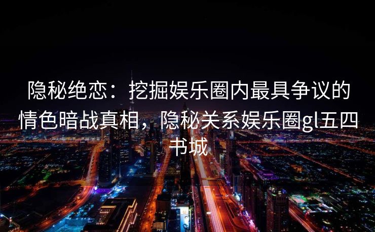 隐秘绝恋：挖掘娱乐圈内最具争议的情色暗战真相，隐秘关系娱乐圈gl五四书城
