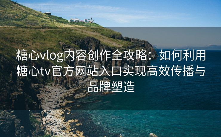 糖心vlog内容创作全攻略：如何利用糖心tv官方网站入口实现高效传播与品牌塑造