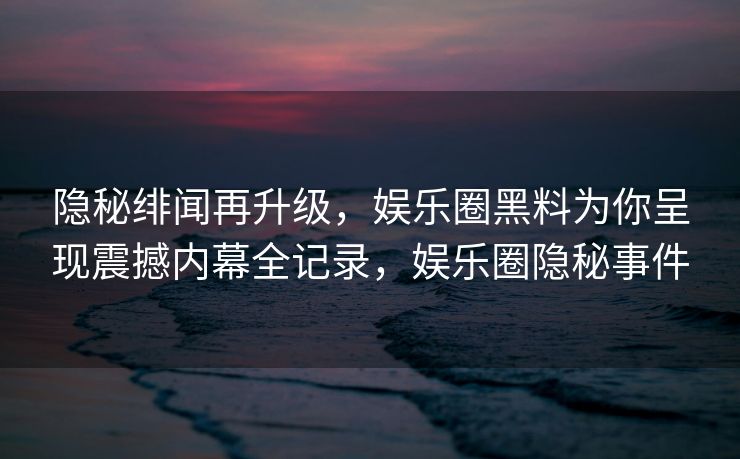 隐秘绯闻再升级，娱乐圈黑料为你呈现震撼内幕全记录，娱乐圈隐秘事件