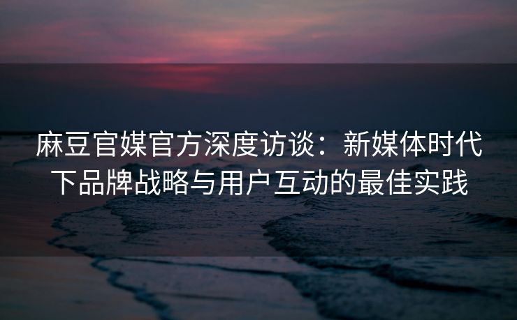 麻豆官媒官方深度访谈：新媒体时代下品牌战略与用户互动的最佳实践