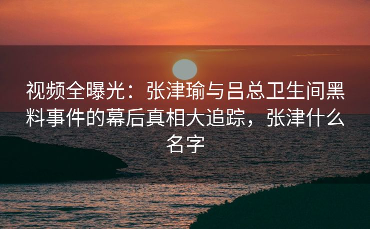 视频全曝光：张津瑜与吕总卫生间黑料事件的幕后真相大追踪，张津什么名字