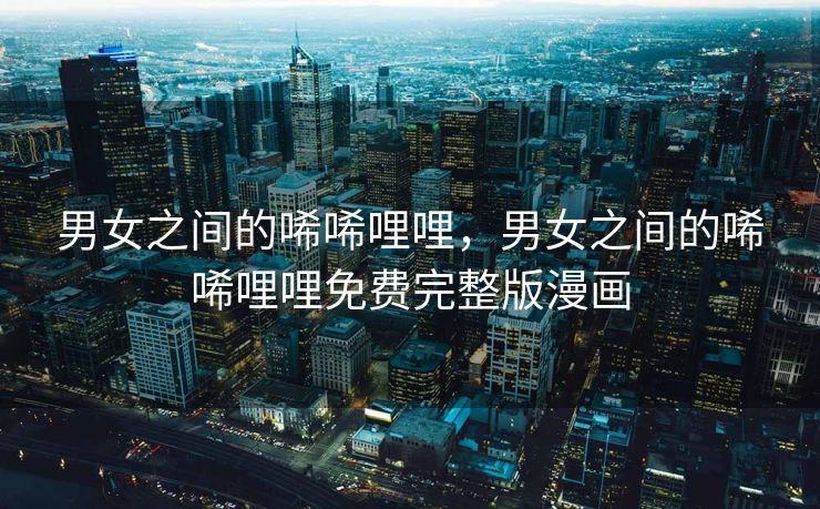 男女之间的唏唏哩哩，男女之间的唏唏哩哩免费完整版漫画
