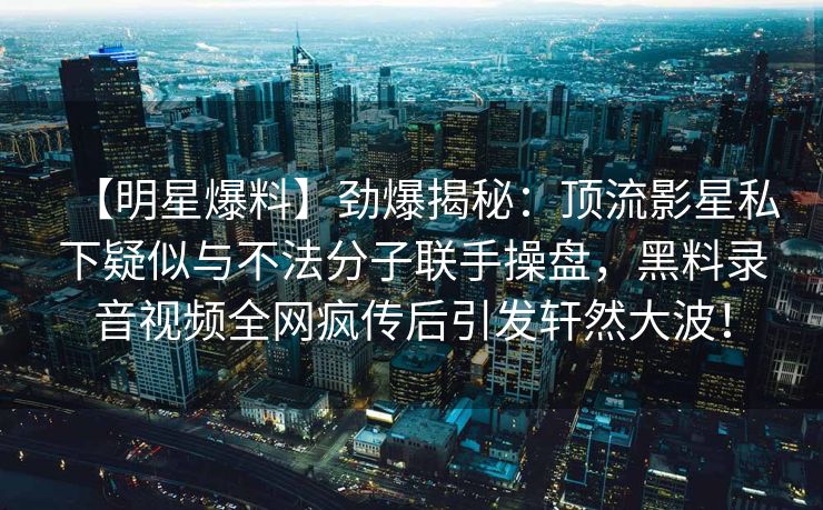 【明星爆料】劲爆揭秘：顶流影星私下疑似与不法分子联手操盘，黑料录音视频全网疯传后引发轩然大波！
