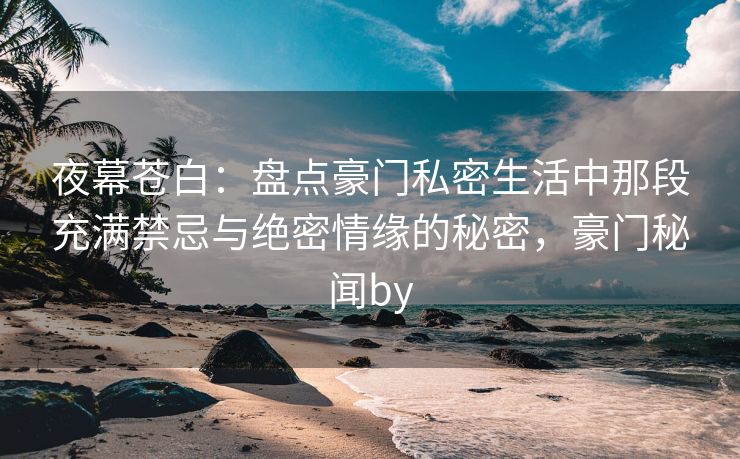 夜幕苍白：盘点豪门私密生活中那段充满禁忌与绝密情缘的秘密，豪门秘闻by