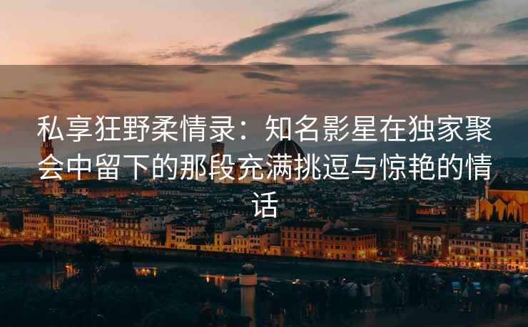 私享狂野柔情录：知名影星在独家聚会中留下的那段充满挑逗与惊艳的情话