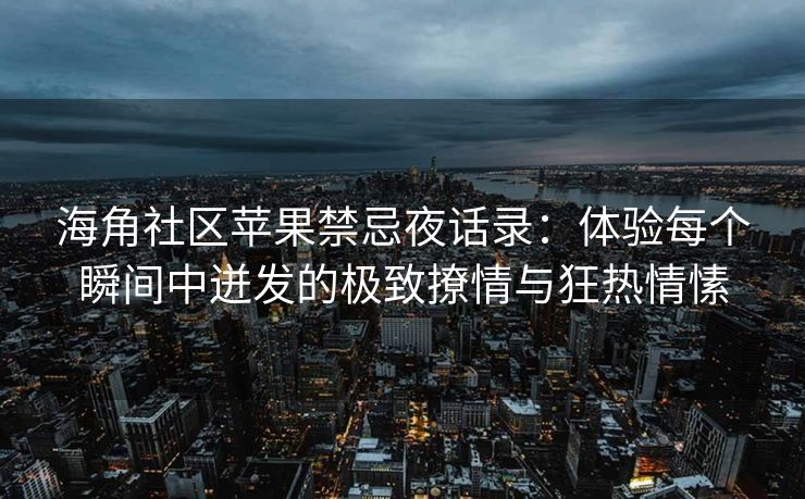 海角社区苹果禁忌夜话录：体验每个瞬间中迸发的极致撩情与狂热情愫