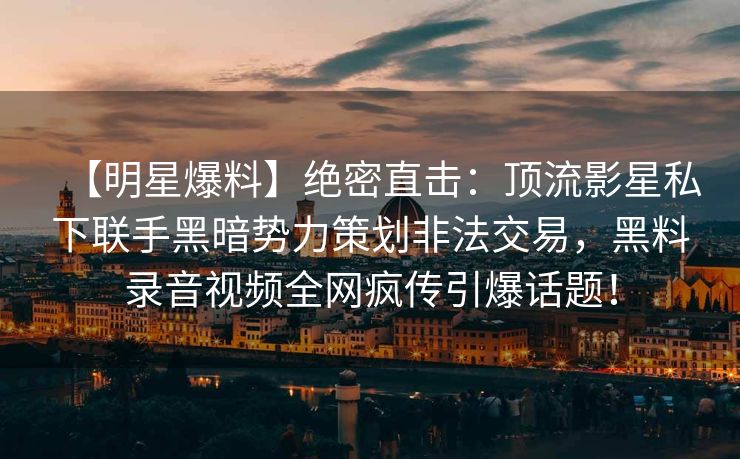 【明星爆料】绝密直击：顶流影星私下联手黑暗势力策划非法交易，黑料录音视频全网疯传引爆话题！