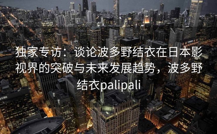 独家专访：谈论波多野结衣在日本影视界的突破与未来发展趋势，波多野结衣palipali