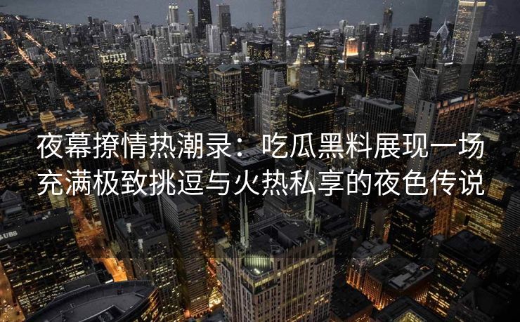夜幕撩情热潮录：吃瓜黑料展现一场充满极致挑逗与火热私享的夜色传说