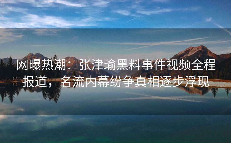 网曝热潮：张津瑜黑料事件视频全程报道，名流内幕纷争真相逐步浮现