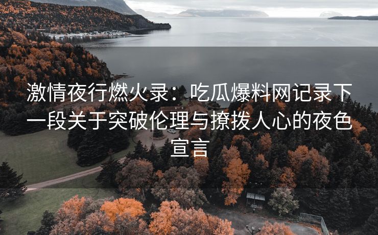 激情夜行燃火录：吃瓜爆料网记录下一段关于突破伦理与撩拨人心的夜色宣言