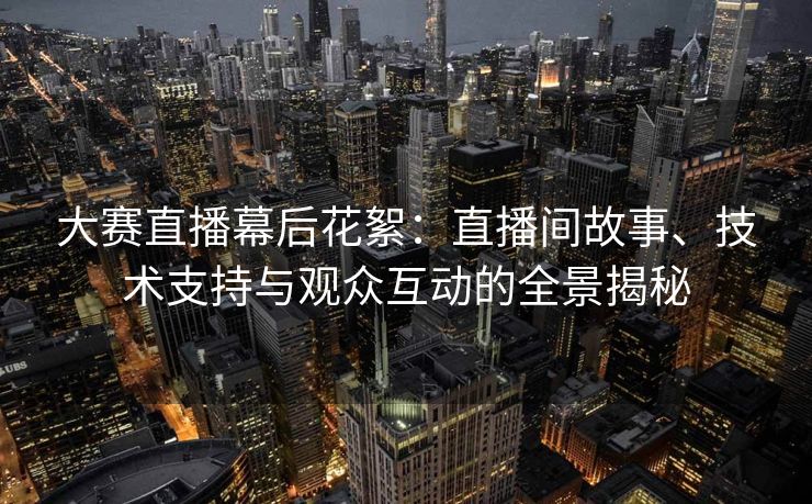 大赛直播幕后花絮：直播间故事、技术支持与观众互动的全景揭秘