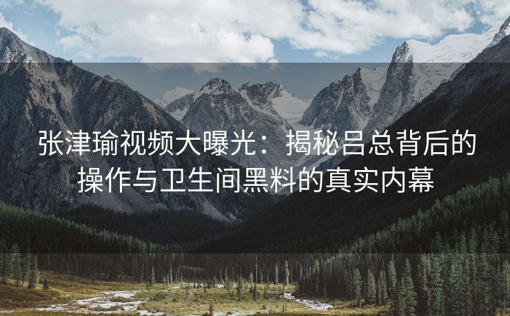 张津瑜视频大曝光：揭秘吕总背后的操作与卫生间黑料的真实内幕