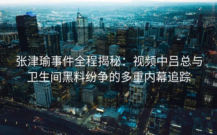 张津瑜事件全程揭秘：视频中吕总与卫生间黑料纷争的多重内幕追踪